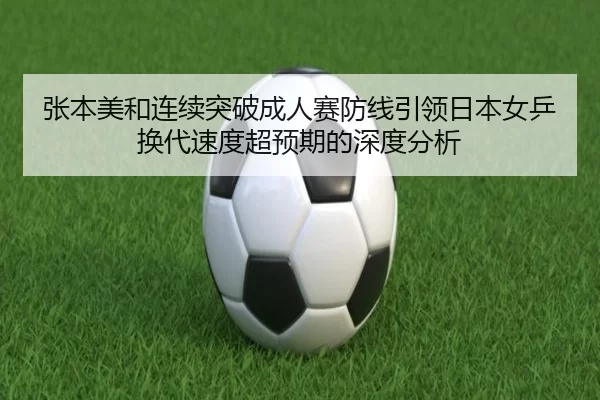 张本美和连续突破成人赛防线引领日本女乒换代速度超预期的深度分析